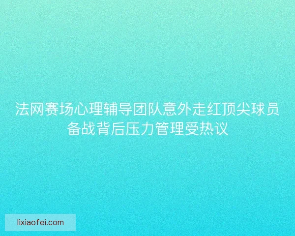 法网赛场心理辅导团队意外走红顶尖球员备战背后压力管理受热议