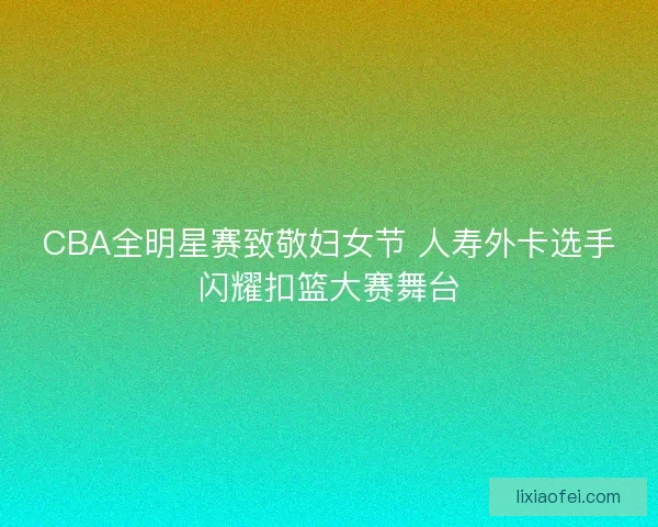 CBA全明星赛致敬妇女节 人寿外卡选手闪耀扣篮大赛舞台